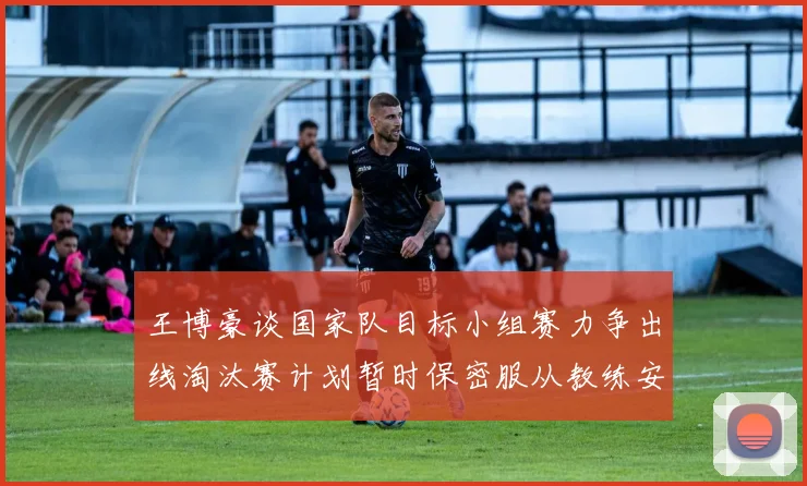 王博豪谈国家队目标小组赛力争出线淘汰赛计划暂时保密服从教练安排